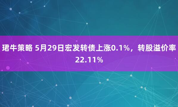 珺牛策略 5月29日宏发转债上涨0.1%，转股溢价率22.11%