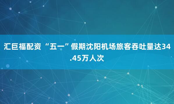 汇巨福配资 “五一”假期沈阳机场旅客吞吐量达34.45万人次