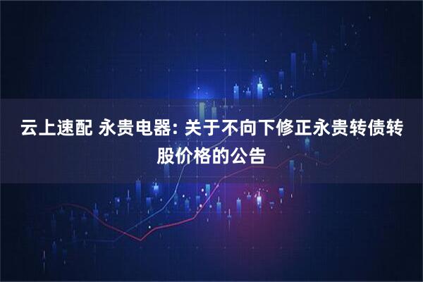 云上速配 永贵电器: 关于不向下修正永贵转债转股价格的公告