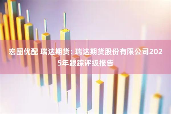 宏图优配 瑞达期货: 瑞达期货股份有限公司2025年跟踪评级报告
