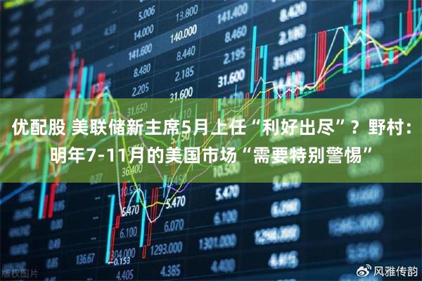 优配股 美联储新主席5月上任“利好出尽”？野村：明年7-11月的美国市场“需要特别警惕”