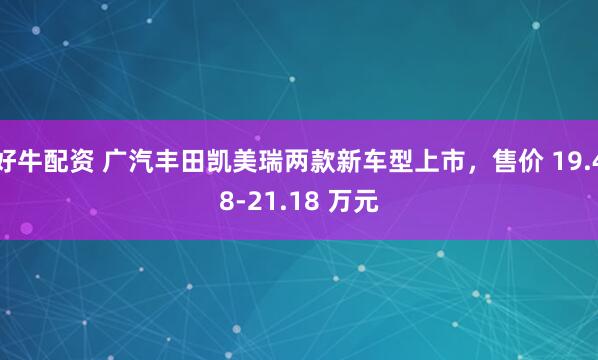 好牛配资 广汽丰田凯美瑞两款新车型上市，售价 19.48-21.18 万元
