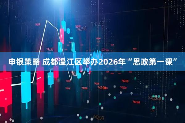 申银策略 成都温江区举办2026年“思政第一课”