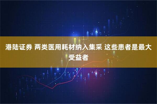 港陆证券 两类医用耗材纳入集采 这些患者是最大受益者