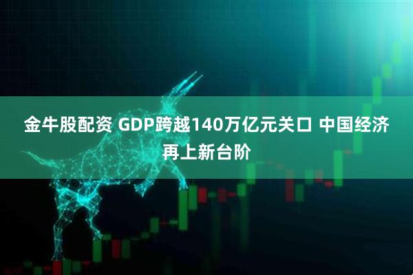 金牛股配资 GDP跨越140万亿元关口 中国经济再上新台阶