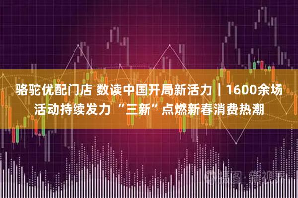 骆驼优配门店 数读中国开局新活力｜1600余场活动持续发力 “三新”点燃新春消费热潮