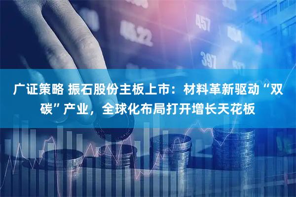 广证策略 振石股份主板上市：材料革新驱动“双碳”产业，全球化布局打开增长天花板