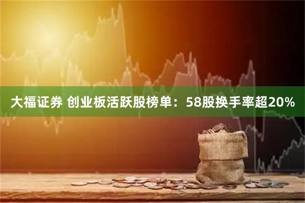 大福证券 创业板活跃股榜单：58股换手率超20%