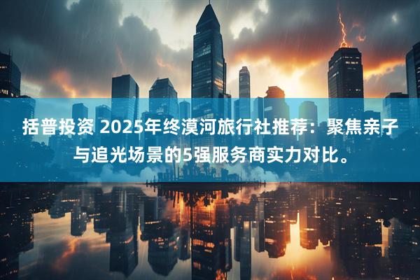 括普投资 2025年终漠河旅行社推荐：聚焦亲子与追光场景的5强服务商实力对比。