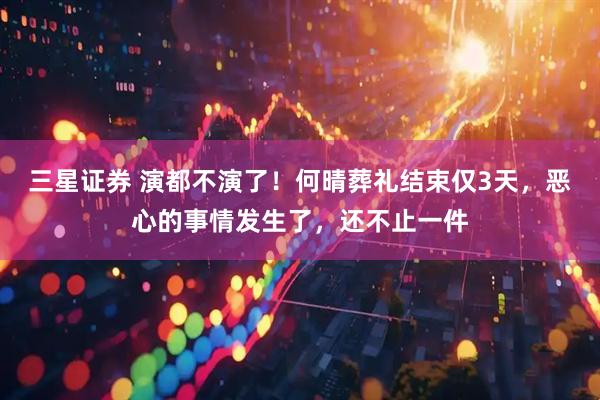 三星证券 演都不演了！何晴葬礼结束仅3天，恶心的事情发生了，还不止一件