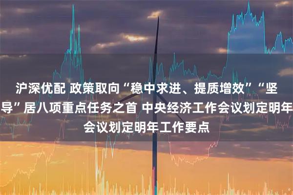 沪深优配 政策取向“稳中求进、提质增效”“坚持内需主导”居八项重点任务之首 中央经济工作会议划定明年工作要点
