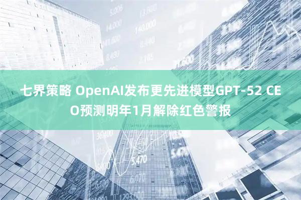 七界策略 OpenAI发布更先进模型GPT-52 CEO预测明年1月解除红色警报