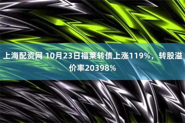 上海配资网 10月23日福莱转债上涨119%，转股溢价率20398%