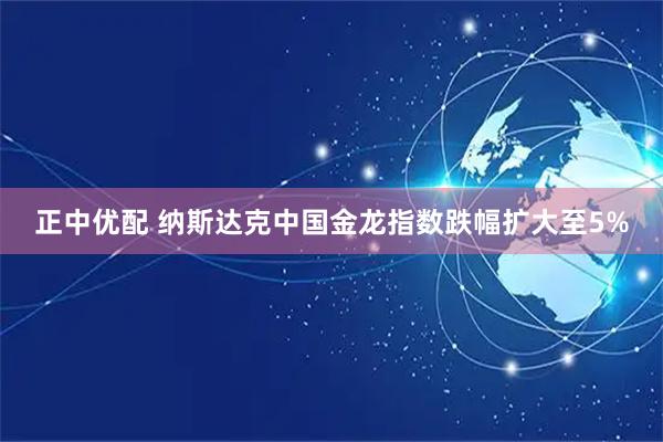 正中优配 纳斯达克中国金龙指数跌幅扩大至5%