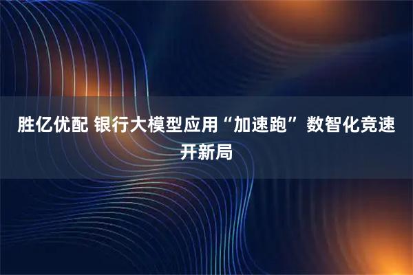 胜亿优配 银行大模型应用“加速跑” 数智化竞速开新局