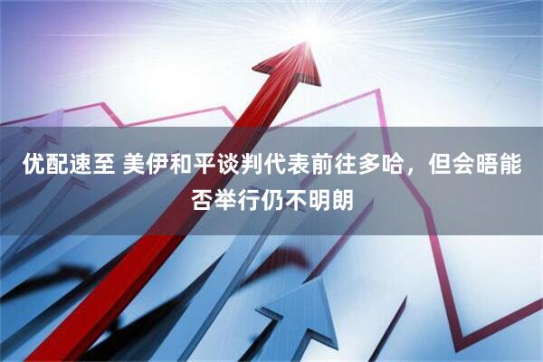 优配速至 美伊和平谈判代表前往多哈，但会晤能否举行仍不明朗