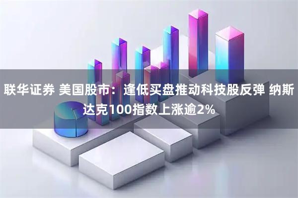 联华证券 美国股市：逢低买盘推动科技股反弹 纳斯达克100指数上涨逾2%
