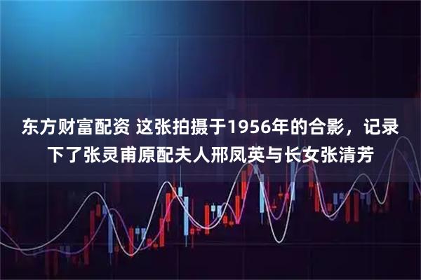 东方财富配资 这张拍摄于1956年的合影，记录下了张灵甫原配夫人邢凤英与长女张清芳